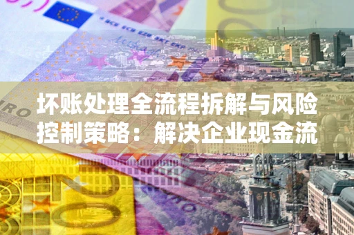 武汉坏账处理全流程拆解与风险控制策略：解决企业现金流顽疾的实战指南