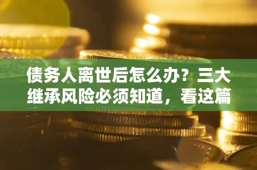 武汉债务人离世后怎么办？三大继承风险必须知道，看这篇就够了