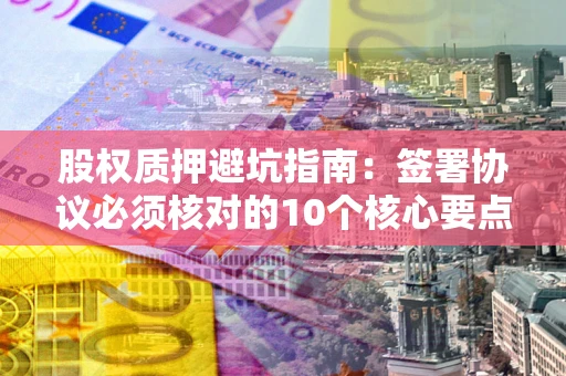 武汉股权质押避坑指南：签署协议必须核对的10个核心要点