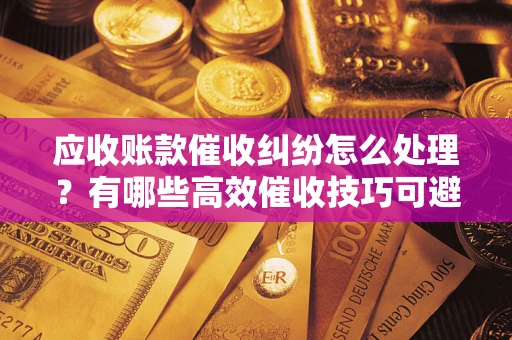 武汉应收账款催收纠纷怎么处理？有哪些高效催收技巧可避免坏账？